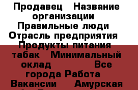 Продавец › Название организации ­ Правильные люди › Отрасль предприятия ­ Продукты питания, табак › Минимальный оклад ­ 30 000 - Все города Работа » Вакансии   . Амурская обл.,Благовещенск г.